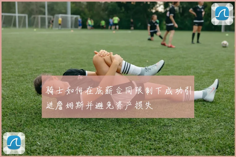 骑士如何在底薪合同限制下成功引进詹姆斯并避免资产损失