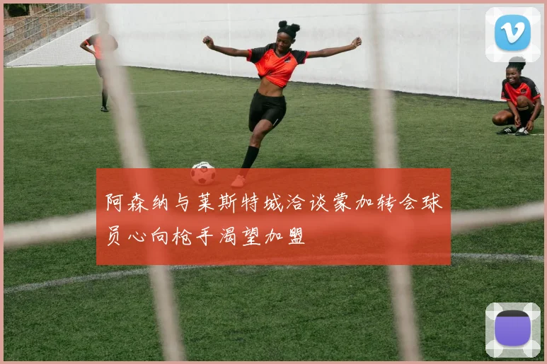 阿森纳与莱斯特城洽谈蒙加转会球员心向枪手渴望加盟