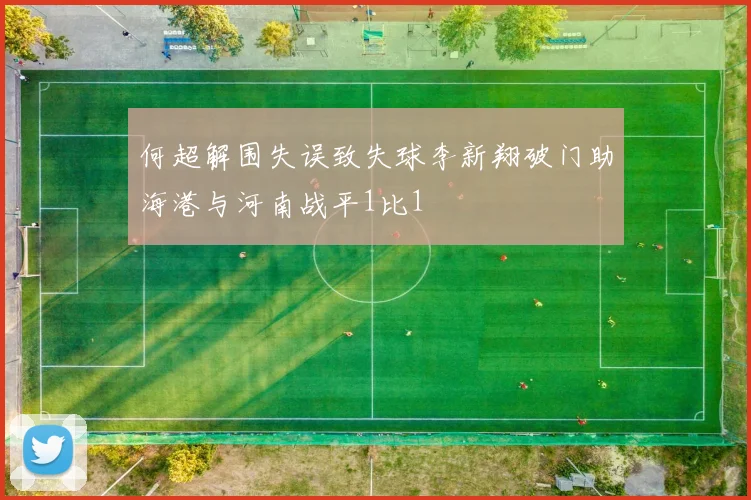 何超解围失误致失球李新翔破门助海港与河南战平1比1