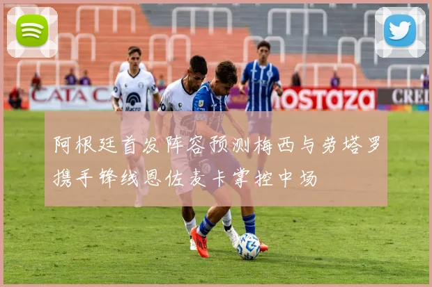 阿根廷首发阵容预测梅西与劳塔罗携手锋线恩佐麦卡掌控中场