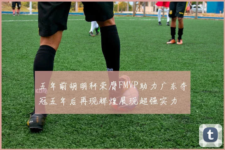 五年前胡明轩荣膺FMVP助力广东夺冠五年后再现辉煌展现超强实力