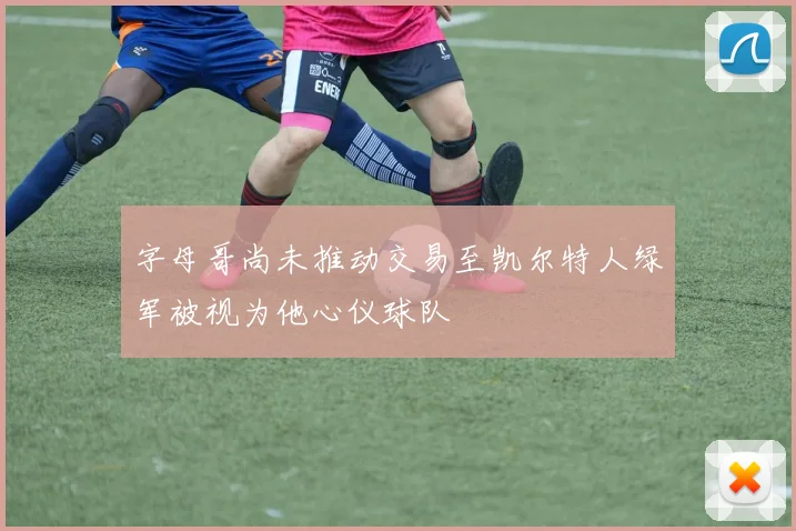 字母哥尚未推动交易至凯尔特人绿军被视为他心仪球队