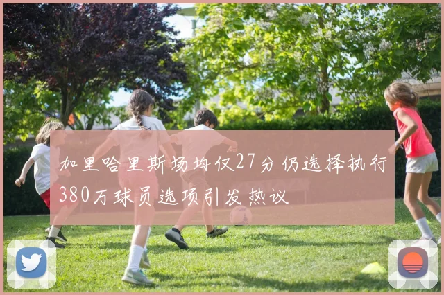 加里哈里斯场均仅27分仍选择执行380万球员选项引发热议