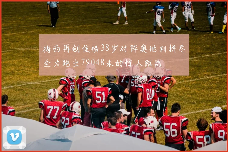 梅西再创佳绩38岁对阵奥地利拼尽全力跑出79048米的惊人距离