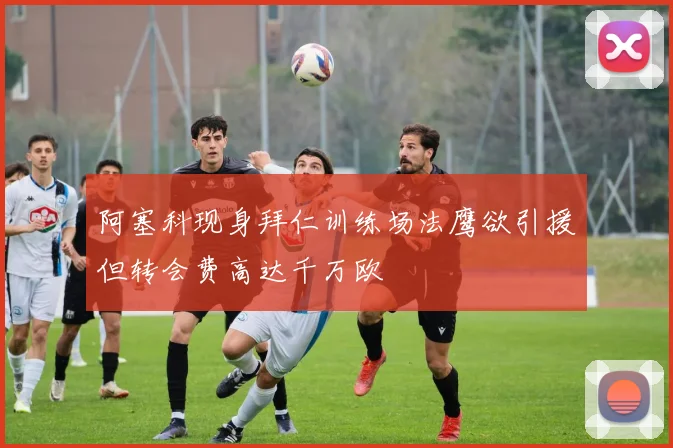 阿塞科现身拜仁训练场法鹰欲引援但转会费高达千万欧