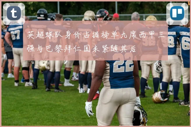 英超球队身价占据榜单九席西甲三强与巴黎拜仁国米紧随其后