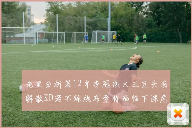 老里分析若12年夺冠热火三巨头或解散KD若不踩线布登将面临下课危机